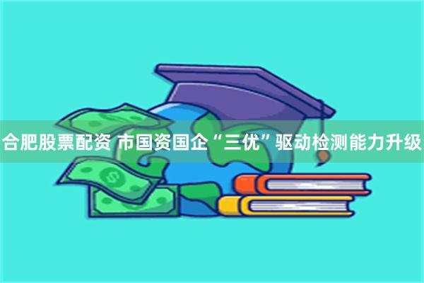 合肥股票配资 市国资国企“三优”驱动检测能力升级