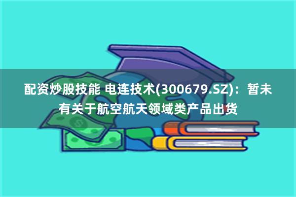 配资炒股技能 电连技术(300679.SZ)：暂未有关于航空航天领域类产品出货